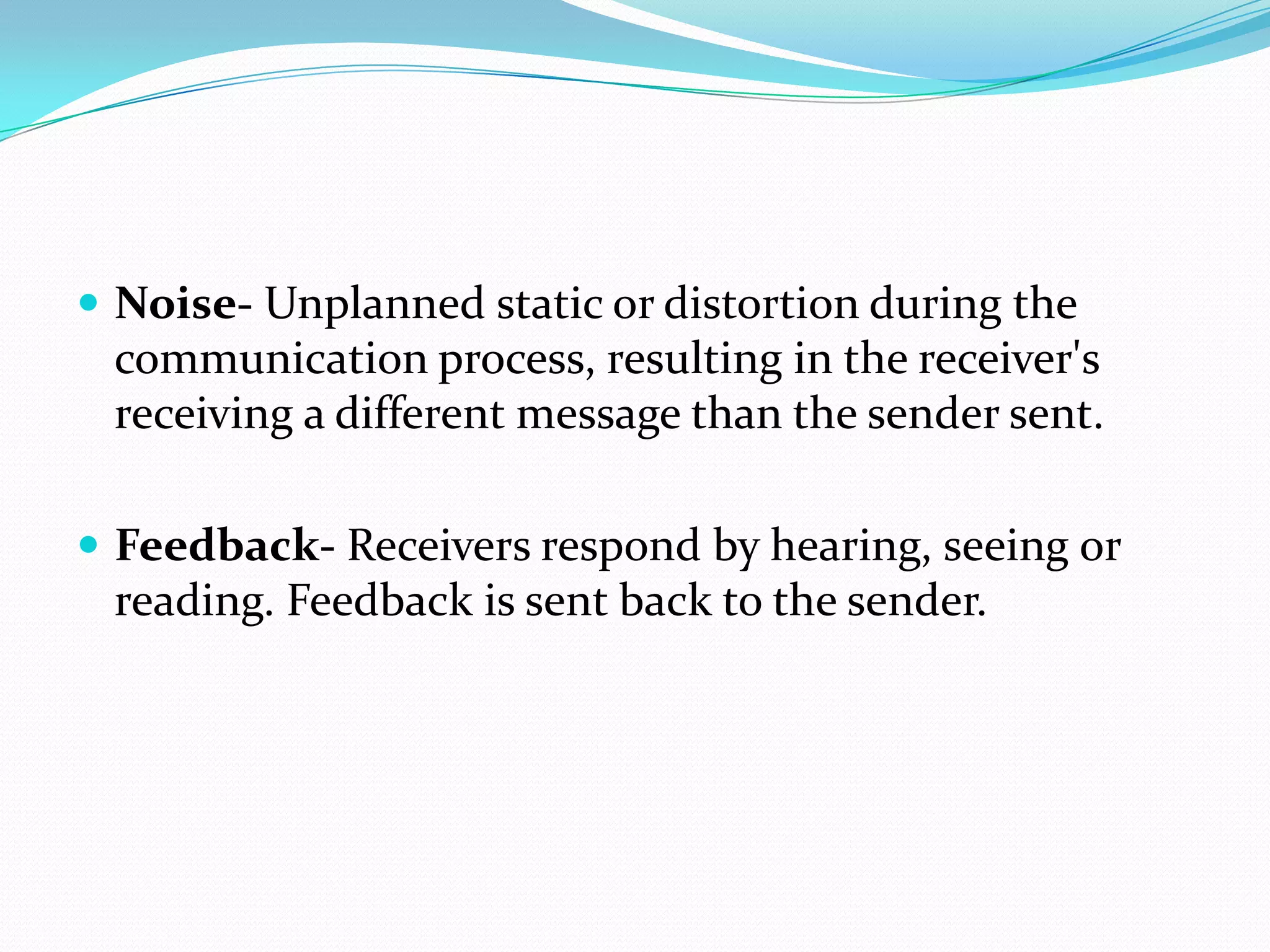  Noise- Unplanned static or distortion during the

communication process, resulting in the receiver's
receiving a different message than the sender sent.
 Feedback- Receivers respond by hearing, seeing or

reading. Feedback is sent back to the sender.

 