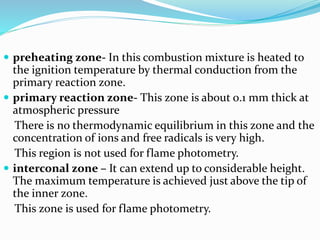  preheating zone- In this combustion mixture is heated to 
the ignition temperature by thermal conduction from the 
primary reaction zone. 
 primary reaction zone- This zone is about 0.1 mm thick at 
atmospheric pressure 
There is no thermodynamic equilibrium in this zone and the 
concentration of ions and free radicals is very high. 
This region is not used for flame photometry. 
 interconal zone – It can extend up to considerable height. 
The maximum temperature is achieved just above the tip of 
the inner zone. 
This zone is used for flame photometry. 
 