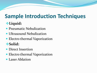 Sample Introduction Techniques 
Liquid: 
 Pneumatic Nebulization 
 Ultrasound Nebulization 
 Electro thermal Vaporization 
Solid: 
 Direct Insertion 
 Electro thermal Vaporization 
 Laser Ablation 
 