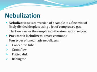 Nebulization 
 Nebulization: is conversion of a sample to a fine mist of 
finely divided droplets using a jet of compressed gas. 
The flow carries the sample into the atomization region. 
 Pneumatic Nebulizers: (most common) 
Four types of pneumatic nebulizers: 
 Concentric tube 
 Cross flow 
 Fritted disk 
 Babington 
 