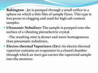 • Babington - Jet is pumped through a small orifice in a 
sphere on which a thin film of sample flows. This type is 
less prone to clogging and used for high salt content 
samples. 
 Ultrasonic Nebulizer-The sample is pumped onto the 
surface of a vibrating piezoelectric crystal. 
-The resulting mist is denser and more homogeneous 
than pneumatic nebulizers. 
 Electro-thermal Vaporizers (Etv)-An electro thermal 
vaporizer contains an evaporator in a closed chamber 
through which an inert gas carries the vaporized sample 
into the atomizer. 
 