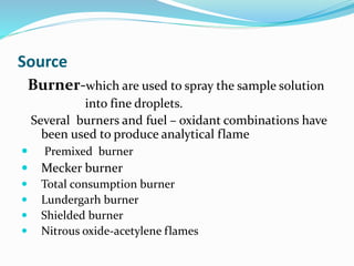 Source 
Burner-which are used to spray the sample solution 
into fine droplets. 
Several burners and fuel – oxidant combinations have 
been used to produce analytical flame 
 Premixed burner 
 Mecker burner 
 Total consumption burner 
 Lundergarh burner 
 Shielded burner 
 Nitrous oxide-acetylene flames 
 