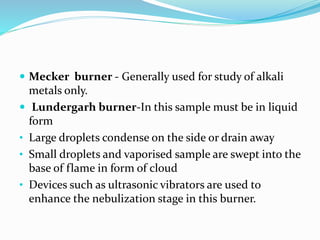  Mecker burner - Generally used for study of alkali 
metals only. 
 Lundergarh burner-In this sample must be in liquid 
form 
• Large droplets condense on the side or drain away 
• Small droplets and vaporised sample are swept into the 
base of flame in form of cloud 
• Devices such as ultrasonic vibrators are used to 
enhance the nebulization stage in this burner. 
 