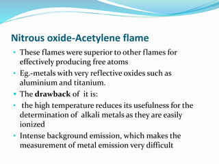 Nitrous oxide-Acetylene flame 
• These flames were superior to other flames for 
effectively producing free atoms 
• Eg.-metals with very reflective oxides such as 
aluminium and titanium. 
 The drawback of it is: 
• the high temperature reduces its usefulness for the 
determination of alkali metals as they are easily 
ionized 
• Intense background emission, which makes the 
measurement of metal emission very difficult 
 