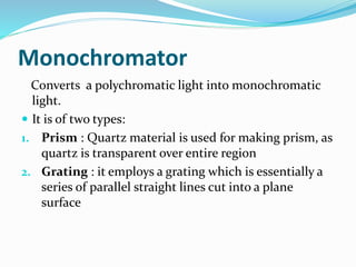 Monochromator 
Converts a polychromatic light into monochromatic 
light. 
 It is of two types: 
1. Prism : Quartz material is used for making prism, as 
quartz is transparent over entire region 
2. Grating : it employs a grating which is essentially a 
series of parallel straight lines cut into a plane 
surface 
 