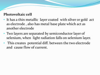Photovoltaic cell 
• It has a thin metallic layer coated with silver or gold act 
as electrode , also has metal base plate which act as 
another electrode 
• Two layers are separated by semiconductor layer of 
selenium, when light radiation falls on selenium layer. 
• This creates potential diff. between the two electrode 
and cause flow of current. 
 
