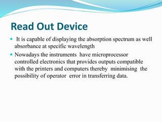 Read Out Device 
 It is capable of displaying the absorption spectrum as well 
absorbance at specific wavelength 
 Nowadays the instruments have microprocessor 
controlled electronics that provides outputs compatible 
with the printers and computers thereby minimising the 
possibility of operator error in transferring data. 
 