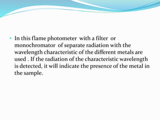 • In this flame photometer with a filter or 
monochromator of separate radiation with the 
wavelength characteristic of the different metals are 
used . If the radiation of the characteristic wavelength 
is detected, it will indicate the presence of the metal in 
the sample. 
 