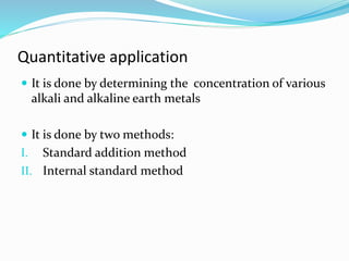 Quantitative application 
 It is done by determining the concentration of various 
alkali and alkaline earth metals 
 It is done by two methods: 
I. Standard addition method 
II. Internal standard method 
 