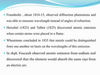  Fraunhofer , about 1814-15, observed diffraction phenomena and 
was able to measure wavelength instead of angles of refraction. 
 Herschel (1823) and Talbot (1825) discovered atomic emission 
when certain atoms were placed in a flame. 
 Wheatstone concluded in 1835 that metals could be distinguished 
from one another on basis on the wavelengths of this emission. 
 In 1848, Foucault observed atomic emission from sodium and 
discovered that the element would absorb the same rays from 
an electric arc. 
 