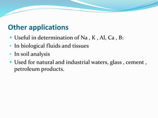Other applications 
 Useful in determination of Na , K , Al, Ca , B: 
• In biological fluids and tissues 
• In soil analysis 
 Used for natural and industrial waters, glass , cement , 
petroleum products. 
 