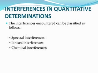 INTERFERENCES IN QUANTITATIVE 
DETERMINATIONS 
 The interferences encountered can be classified as 
follows. 
• Spectral interferences 
• Ionised interferences 
• Chemical interferences 
 