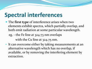 Spectral interferences 
 The first type of interference arises when two 
elements exhibit spectra, which partially overlap, and 
both emit radiation at some particular wavelength. 
eg. - the Fe line at 324.73 nm overlaps 
with the Cu line at 324.75 nm. 
• It can overcome either by taking measurements at an 
alternative wavelength which has no overlap, if 
available, or by removing the interfering element by 
extraction. 
 