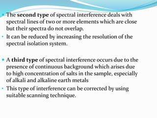  The second type of spectral interference deals with 
spectral lines of two or more elements which are close 
but their spectra do not overlap. 
• It can be reduced by increasing the resolution of the 
spectral isolation system. 
 A third type of spectral interference occurs due to the 
presence of continuous background which arises due 
to high concentration of salts in the sample, especially 
of alkali and alkaline earth metals 
• This type of interference can be corrected by using 
suitable scanning technique. 
 