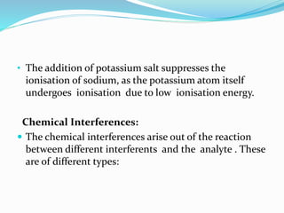 • The addition of potassium salt suppresses the 
ionisation of sodium, as the potassium atom itself 
undergoes ionisation due to low ionisation energy. 
Chemical Interferences: 
 The chemical interferences arise out of the reaction 
between different interferents and the analyte . These 
are of different types: 
 