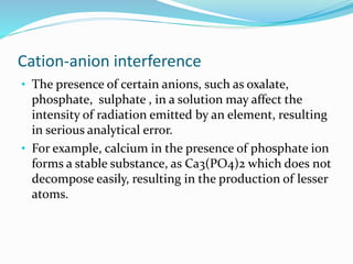 Cation-anion interference 
• The presence of certain anions, such as oxalate, 
phosphate, sulphate , in a solution may affect the 
intensity of radiation emitted by an element, resulting 
in serious analytical error. 
• For example, calcium in the presence of phosphate ion 
forms a stable substance, as Ca3(PO4)2 which does not 
decompose easily, resulting in the production of lesser 
atoms. 
 