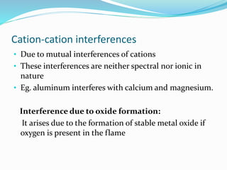 Cation-cation interferences 
• Due to mutual interferences of cations 
• These interferences are neither spectral nor ionic in 
nature 
• Eg. aluminum interferes with calcium and magnesium. 
Interference due to oxide formation: 
It arises due to the formation of stable metal oxide if 
oxygen is present in the flame 
 
