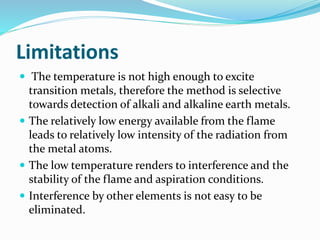 Limitations 
 The temperature is not high enough to excite 
transition metals, therefore the method is selective 
towards detection of alkali and alkaline earth metals. 
 The relatively low energy available from the flame 
leads to relatively low intensity of the radiation from 
the metal atoms. 
 The low temperature renders to interference and the 
stability of the flame and aspiration conditions. 
 Interference by other elements is not easy to be 
eliminated. 
 