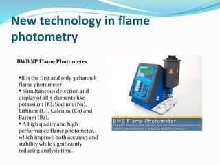 New technology in flame 
photometry 
BWB XP Flame Photometer 
It is the first and only 5 channel 
flame photometer 
 Simultaneous detection and 
display of all 5 elements like 
potassium (K), Sodium (Na), 
Lithium (Li), Calcium (Ca) and 
Barium (Ba). 
 A high quality and high 
performance flame photometer, 
which improve both accuracy and 
stability while significantly 
reducing analysis time. 
 