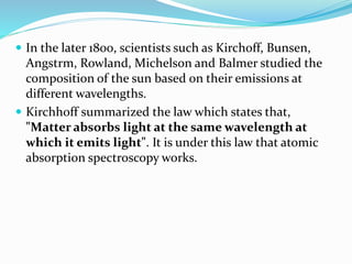  In the later 1800, scientists such as Kirchoff, Bunsen, 
Angstrm, Rowland, Michelson and Balmer studied the 
composition of the sun based on their emissions at 
different wavelengths. 
 Kirchhoff summarized the law which states that, 
"Matter absorbs light at the same wavelength at 
which it emits light". It is under this law that atomic 
absorption spectroscopy works. 
 