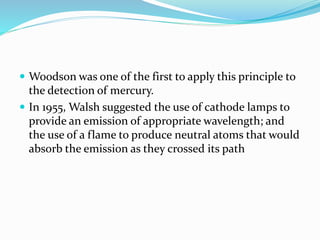  Woodson was one of the first to apply this principle to 
the detection of mercury. 
 In 1955, Walsh suggested the use of cathode lamps to 
provide an emission of appropriate wavelength; and 
the use of a flame to produce neutral atoms that would 
absorb the emission as they crossed its path 
 