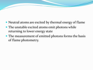  Neutral atoms are excited by thermal energy of flame 
 The unstable excited atoms emit photons while 
returning to lower energy state 
 The measurement of emitted photons forms the basis 
of flame photometry. 
 