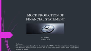 MOCK PROJECTION OF
FINANCIAL STATEMENT
S.CHETAN
14MBA1106
Disclaimer:
This report was prepared only for the class purpose for MBA at VIT University (Chennai Campus) as a
part of a course. Some values are modified. Not all values are as per the balance sheet. Source of data
are based on internet.
 