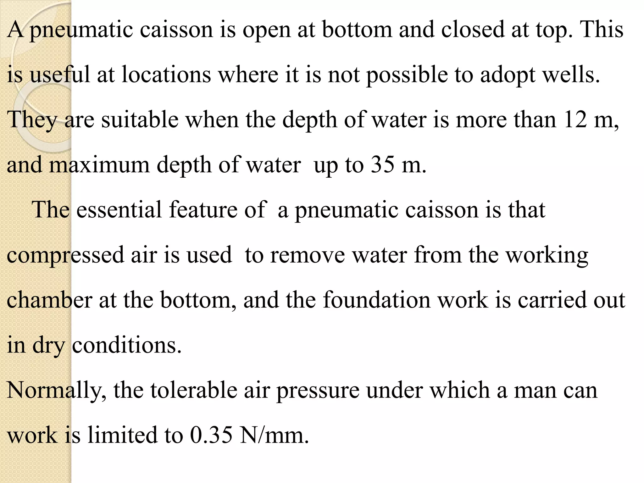 A pneumatic caisson is open at bottom and closed at top. This
is useful at locations where it is not possible to adopt wells.
They are suitable when the depth of water is more than 12 m,
and maximum depth of water up to 35 m.
The essential feature of a pneumatic caisson is that
compressed air is used to remove water from the working
chamber at the bottom, and the foundation work is carried out
in dry conditions.
Normally, the tolerable air pressure under which a man can
work is limited to 0.35 N/mm.
 