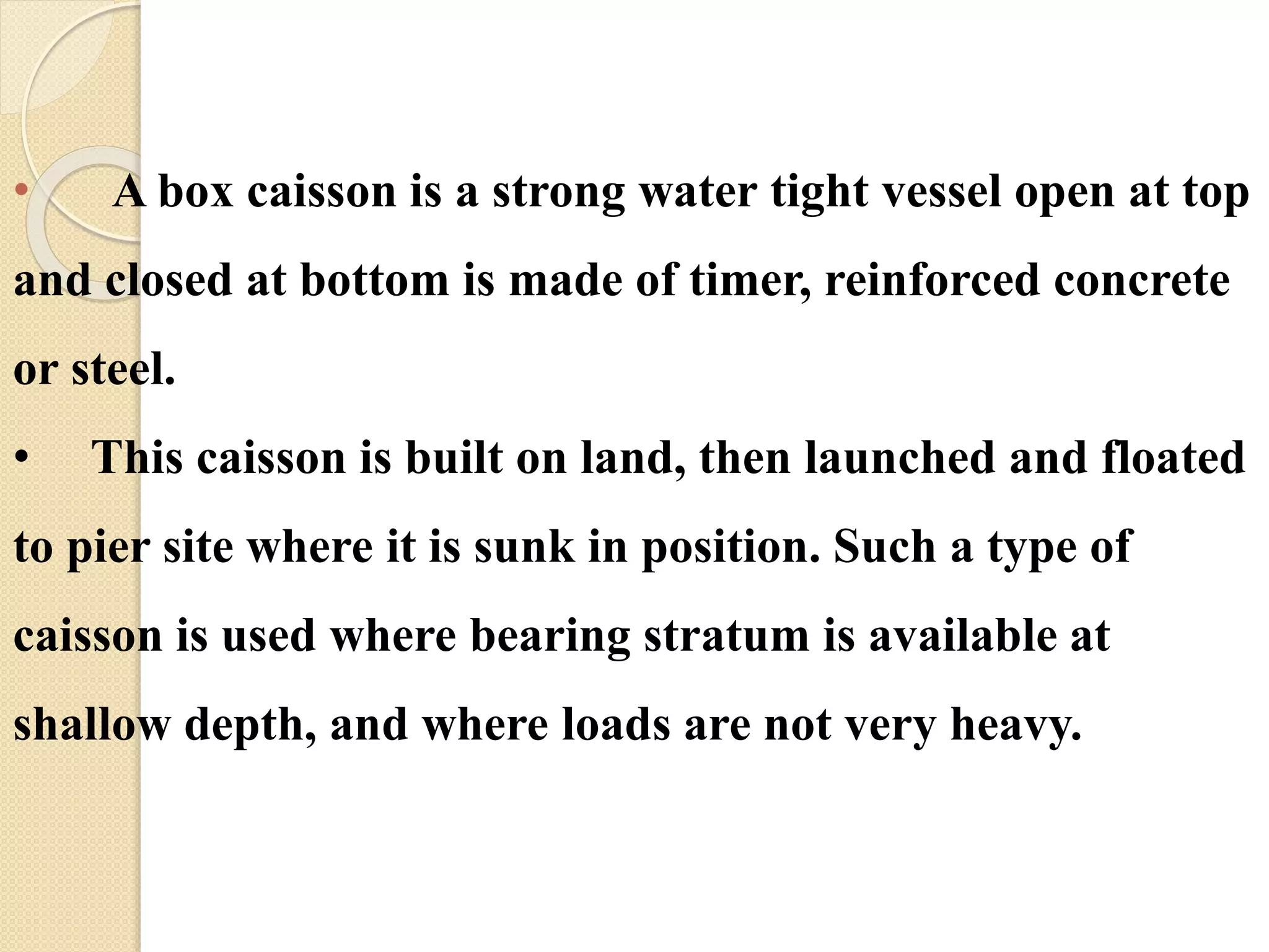 • A box caisson is a strong water tight vessel open at top
and closed at bottom is made of timer, reinforced concrete
or steel.
• This caisson is built on land, then launched and floated
to pier site where it is sunk in position. Such a type of
caisson is used where bearing stratum is available at
shallow depth, and where loads are not very heavy.
 