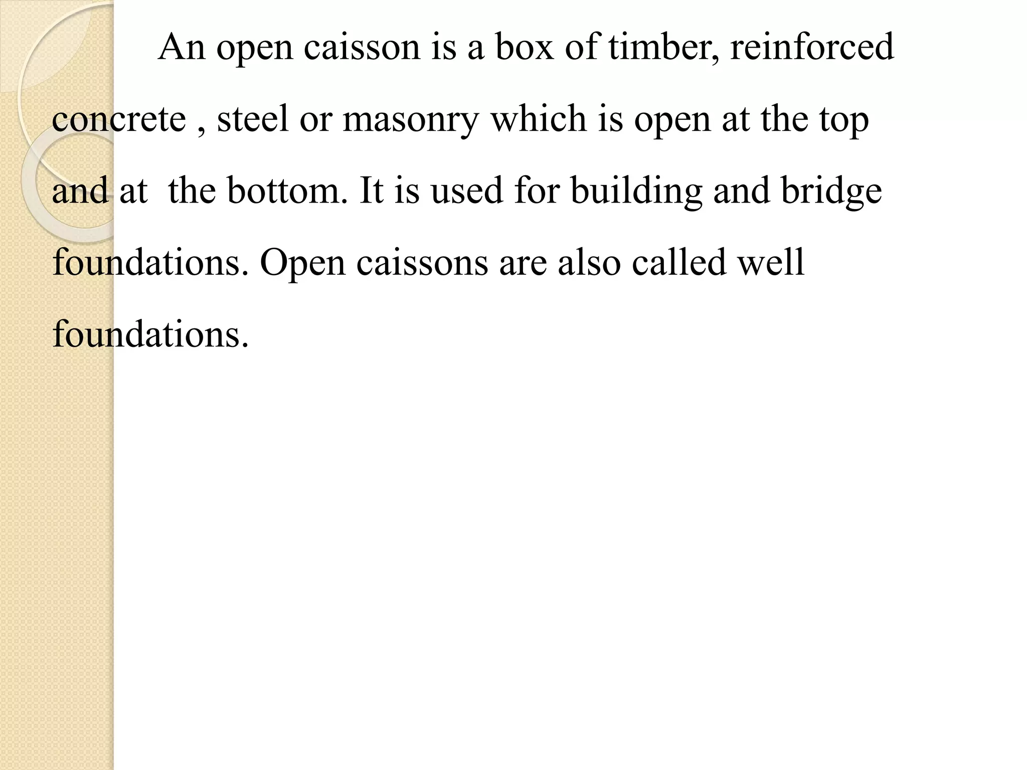 An open caisson is a box of timber, reinforced
concrete , steel or masonry which is open at the top
and at the bottom. It is used for building and bridge
foundations. Open caissons are also called well
foundations.
 