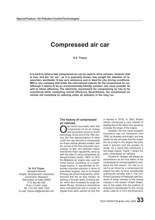 TECH MONITOR Nov-Dec 2008 33
Special Feature : Air Pollution ControlTechnologies
Compressed air car
S.S. Thipse
It is hard to believe that compressed air can be used to drive vehicles. However that
is true, and the “air car”, as it is popularly known, has caught the attention of re-
searchers worldwide. It has zero emissions and is ideal for city driving conditions.
MDI is one company that holds the international patents for the compressed air car.
Although it seems to be an environmentally-friendly solution, one must consider its
well to wheel efficiency. The electricity requirement for compressing air has to be
considered while computing overall efficiency. Nevertheless, the compressed air
vehicle will contribute to reducing urban air pollution in the long run.
Dr. S.S.Thipse
Assistant Director
Engine Development Laboratory
Automotive Research
Association of India (ARAI)
P. O. Box No. 832
Pune 411044, India
Tel: (+91-20) 3023 1434
E-mail: thipse.edl@araiindia.com
The history of compressed
air vehicles
ne cannot accurately claim that
compressed air as an energy
and locomotion vector is recent
technology. At the end of the 19th cen-
tury, the first approximations to what
could one day become a compressed
air driven vehicle already existed, with
the arrival of the first pneumatic loco-
motives. In fact, two centuries before
that Dennis Papin apparently came up
with the idea of using compressed air
(Royal Society London, 1687). In 1872
the Mekarski air engine was used for
street transit, consisting of a single-
stage engine. It represented an ex-
tremely important advance in terms of
pneumatic engines, due to its forward
thinking use of thermodynamics, which
ensured that the air was heated, by
passing it through tanks of boiling wa-
ter, which also increased its range be-
tween fill-ups. Numerous locomotives
were manufactured and a number of
regular lines were opened up (the first
O
in Nantes in 1879). In 1892, Robert
Hardie introduced a new method of
heating that at the same time served to
increase the range of the engine.
However, the first urban transport
locomotive was not introduced until
1898, by Hoadley and Knight, and was
based on the principle that the longer
the air is kept in the engine the more
heat it absorbs and the greater its
range. As a result they introduced a
two-stage engine. Figure 1 shows the
early compressed air vehicles.
Charles B. Hodges will always be
remembered as the true father of the
compressed air concept applied to cars,
being the first person, not only to in-
vent a car driven by a compressed air
engine but also to have considerable
commercial success with it. The H.K.
Porter Company of Pittsburgh sold hun-
dreds of these vehicles to the mining
industry in the eastern United States,
due to the safety that this method of
propulsion represented for the mining
sector.Later on, in 1912, the American’s
Special Feature : Air Pollution ControlTechnologies
 