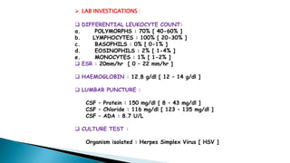  LAB INVESTIGATIONS :
 DIFFERENTIAL LEUKOCYTE COUNT:
a. POLYMORPHS : 70% [ 40-60% ]
b. LYMPHOCYTES : 100% [ 20-30% ]
c. BASOPHILS : 0% [ 0-1% ]
d. EOSINOPHILS : 2% [ 1-4% ]
e. MONOCYTES : 1% [ 1-2% ]
 ESR : 20mm/hr [ 0 – 22 mm/hr ]
 HAEMOGLOBIN : 12.8 g/dl [ 12 – 14 g/dl ]
 LUMBAR PUNCTURE :
CSF – Protein : 150 mg/dl [ 8 – 43 mg/dl ]
CSF – Chloride : 116 mg/dl [ 123 – 135 mg/dl ]
CSF – ADA : 8.7 U/L
 CULTURE TEST :
Organism isolated : Herpes Simplex Virus [ HSV ]
 