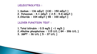 ELECCTROLYTES :
1.Sodium : 136 mEq/l [130 – 150 mEq/l ]
2. Potassium : 4.1 mEq/l [ 2.5 – 5.8 mEq/l ]
3.Chloride : 104 mEq/l [ 98 – 100 mEq/l ]
LIVER FUNCTION TEST :
1.Total bilirubin : 0.5 mg% [ <1 mg% ]
2.Alkaline phosphatase : 115 U/L [ 84 – 306 U/L ]
3. SGPT : 36 U/L [ 5 – 37 U/L ]
 