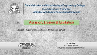 Abrasion, Erosion & Cavitation
Birla Vishvakarma Mahavidyalaya Engineering College
(An Autonomous Institution)
Affiliated with Gujarat Technological University
GUIDED BY:
Prof. DEEPA SINHA
STRUCTURE ENGINEERING DEPARTMENT
PREPARAID BY:
CHETAN GONDALIYA
(16CE006)
SUBJECT: Repair and Rehabilitation of Structures (SE453)
TOPIC:
1
 