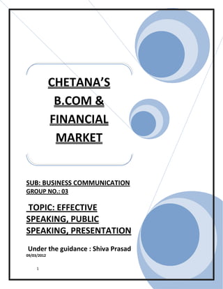 CHETANA’S
              B.COM &
             FINANCIAL
              MARKET


SUB: BUSINESS COMMUNICATION
GROUP NO.: 03

TOPIC: EFFECTIVE
SPEAKING, PUBLIC
SPEAKING, PRESENTATION
Under the guidance : Shiva Prasad
09/03/2012


     1
 