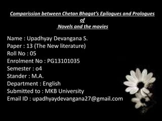 Comparission between Chetan Bhagat’s Epilogues and Prologues
of
Novels and the movies
Name : Upadhyay Devangana S.
Paper : 13 (The New literature)
Roll No : 05
Enrolment No : PG13101035
Semester : o4
Stander : M.A.
Department : English
Submitted to : MKB University
Email ID : upadhyaydevangana27@gmail.com
 