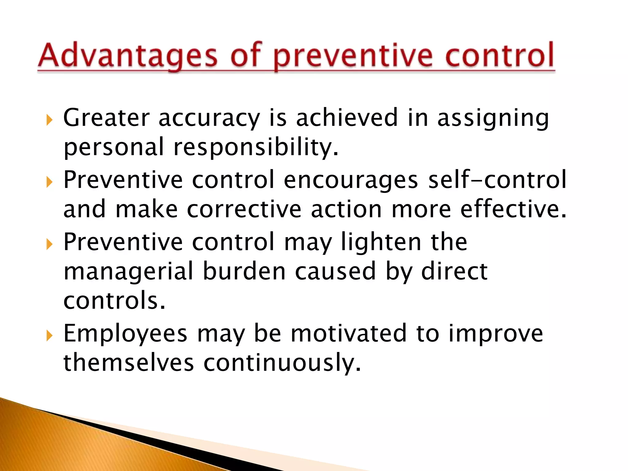 







Greater accuracy is achieved in assigning
personal responsibility.
Preventive control encourages self-control
and make corrective action more effective.
Preventive control may lighten the
managerial burden caused by direct
controls.
Employees may be motivated to improve
themselves continuously.

 