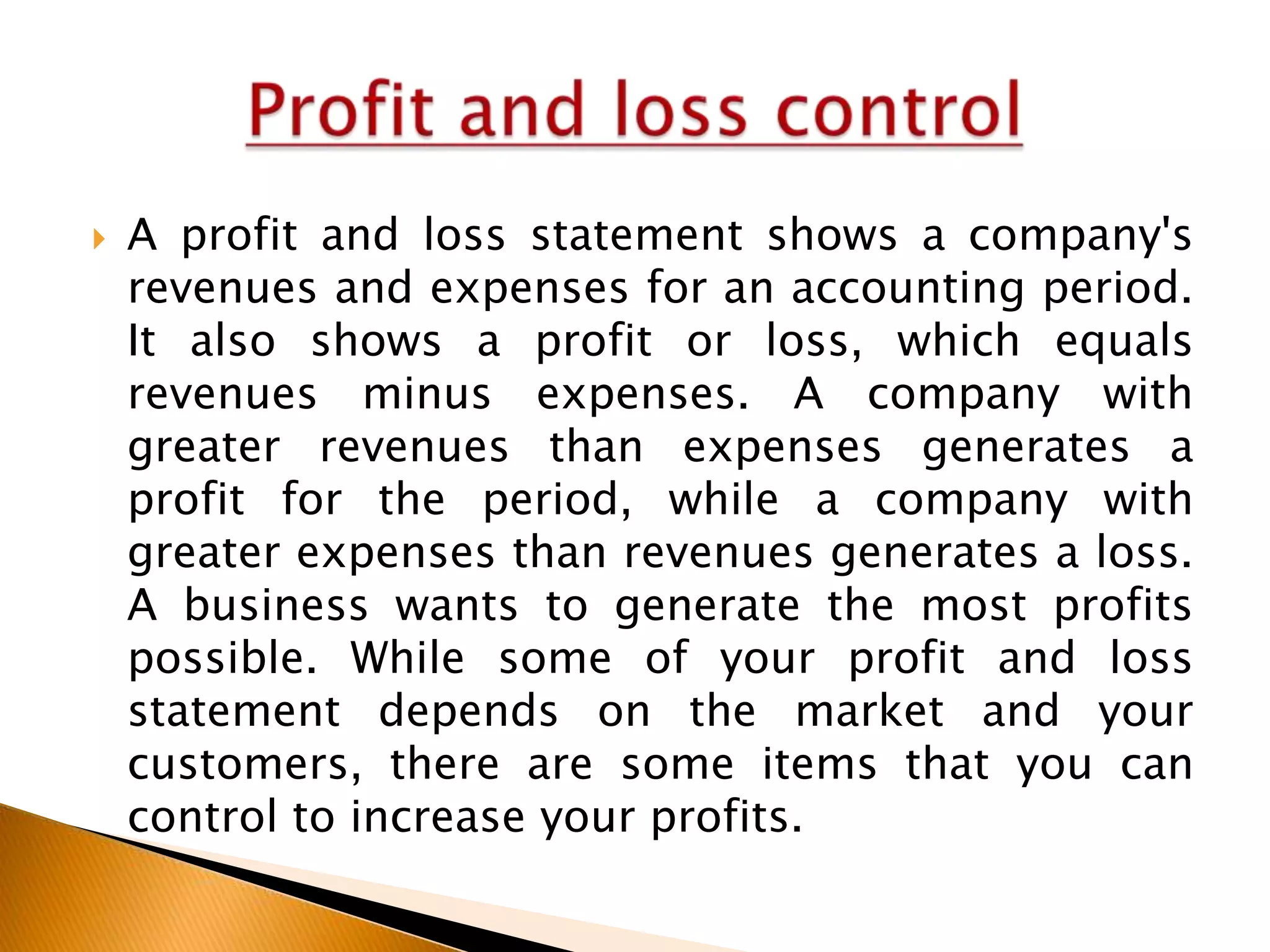 

A profit and loss statement shows a company's
revenues and expenses for an accounting period.
It also shows a profit or loss, which equals
revenues minus expenses. A company with
greater revenues than expenses generates a
profit for the period, while a company with
greater expenses than revenues generates a loss.
A business wants to generate the most profits
possible. While some of your profit and loss
statement depends on the market and your
customers, there are some items that you can
control to increase your profits.

 