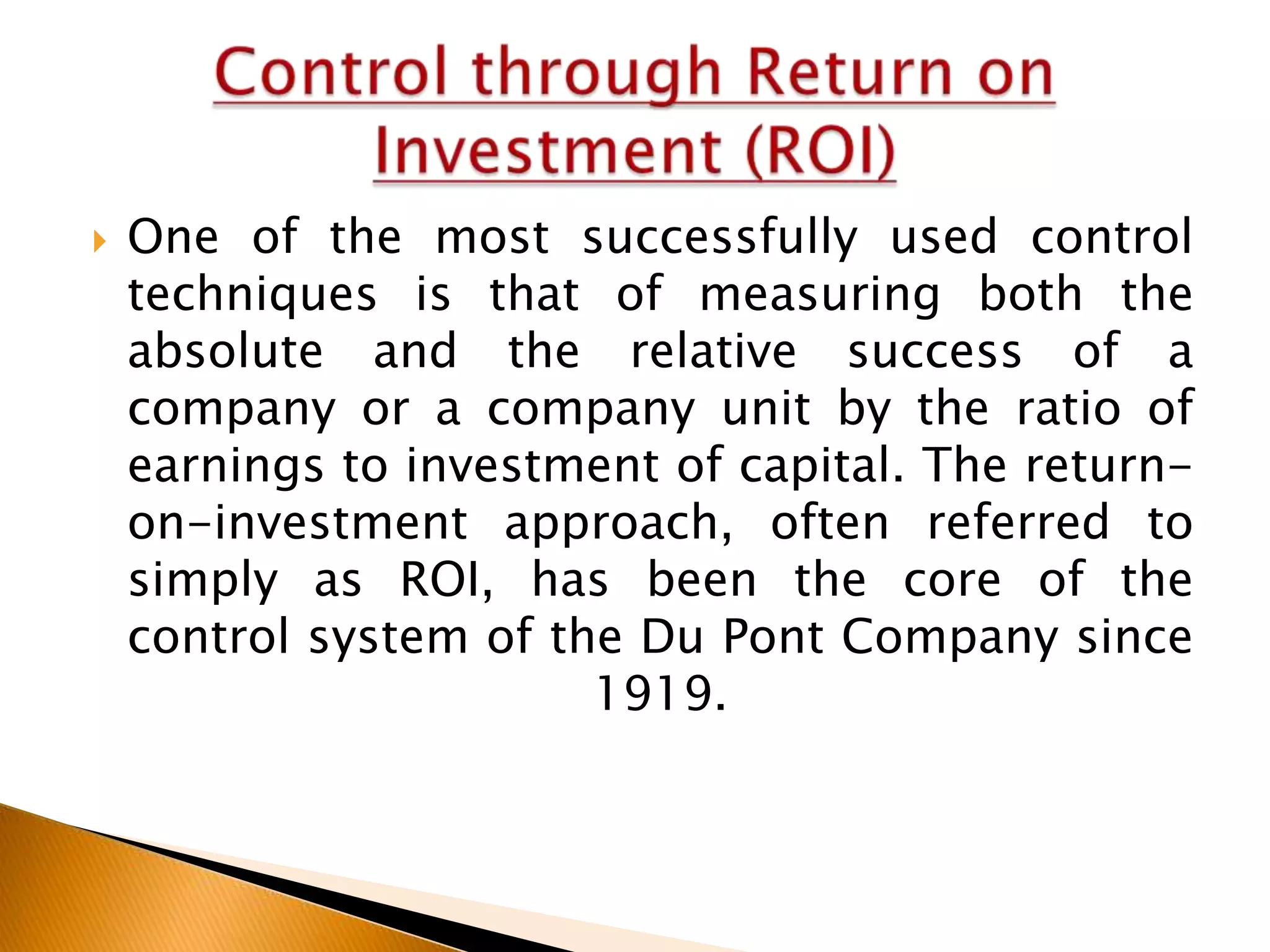 

One of the most successfully used control
techniques is that of measuring both the
absolute and the relative success of a
company or a company unit by the ratio of
earnings to investment of capital. The returnon-investment approach, often referred to
simply as ROI, has been the core of the
control system of the Du Pont Company since
1919.

 