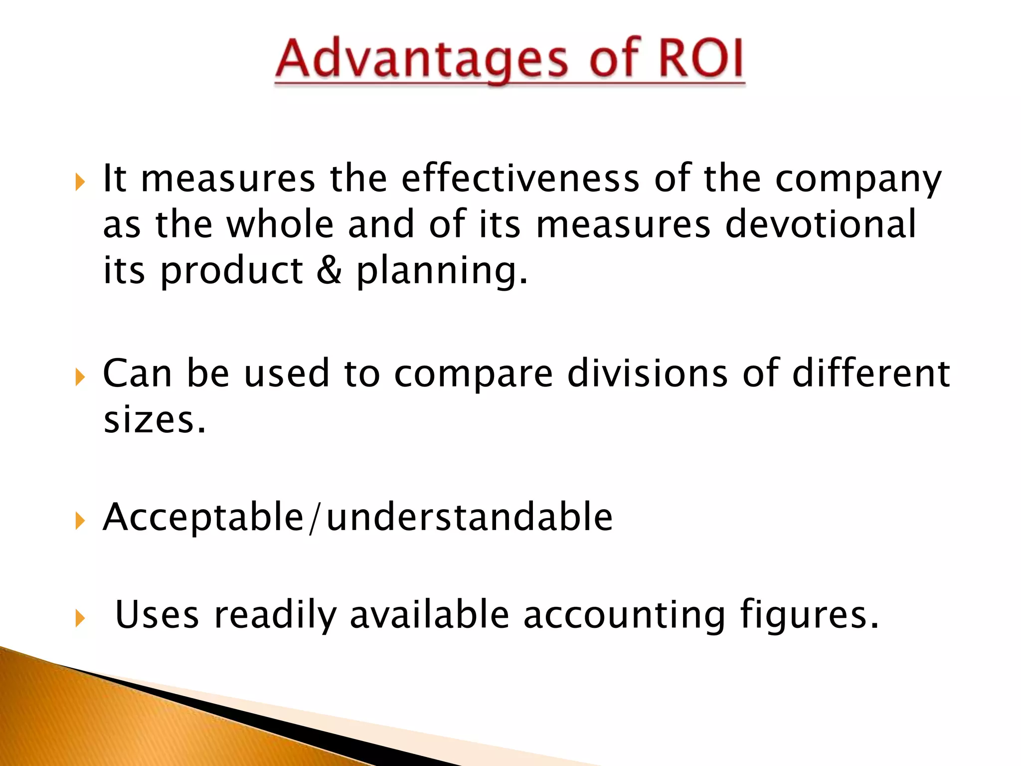 







It measures the effectiveness of the company
as the whole and of its measures devotional
its product & planning.
Can be used to compare divisions of different
sizes.
Acceptable/understandable

Uses readily available accounting figures.

 