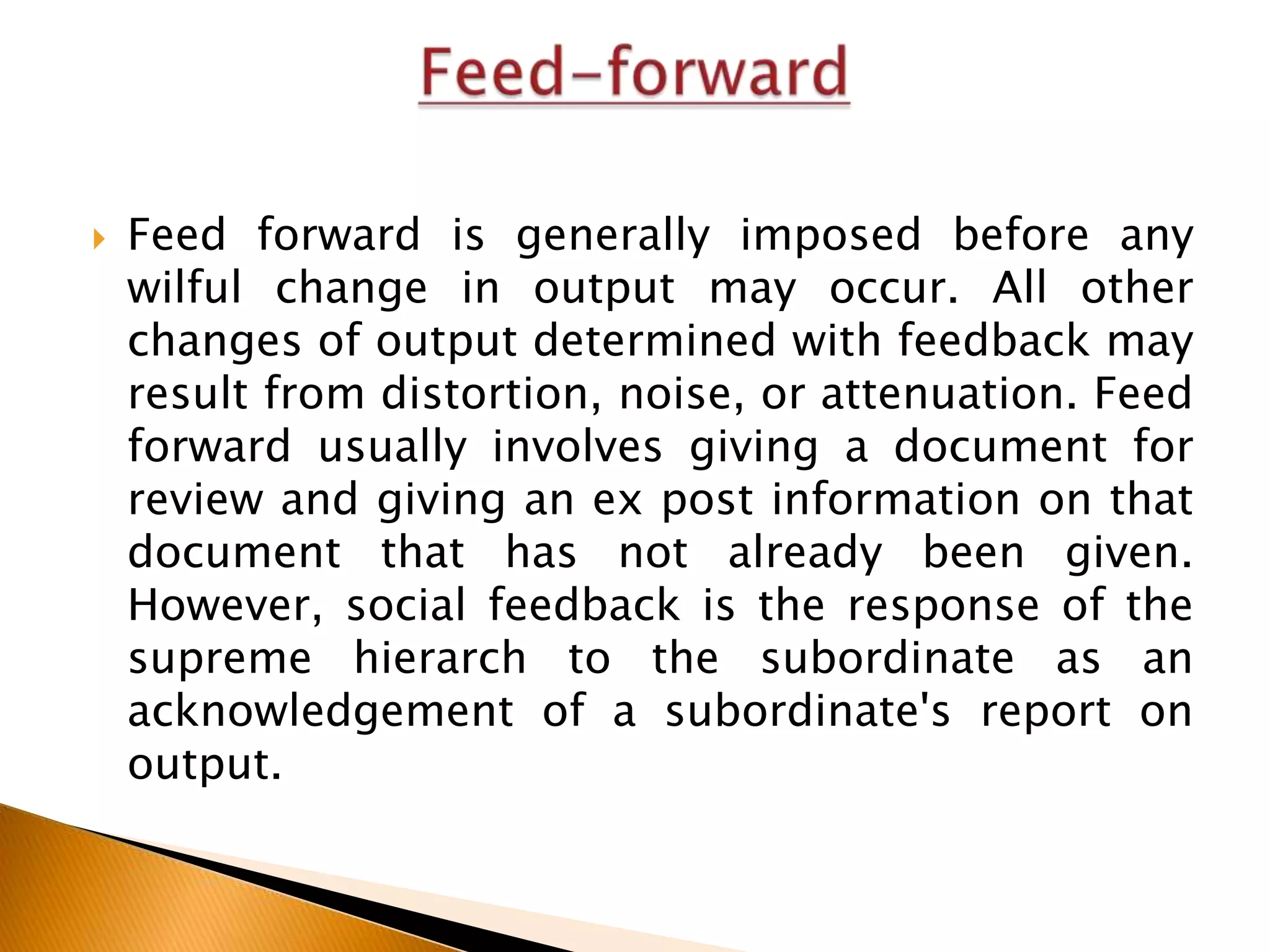 

Feed forward is generally imposed before any
wilful change in output may occur. All other
changes of output determined with feedback may
result from distortion, noise, or attenuation. Feed
forward usually involves giving a document for
review and giving an ex post information on that
document that has not already been given.
However, social feedback is the response of the
supreme hierarch to the subordinate as an
acknowledgement of a subordinate's report on
output.

 