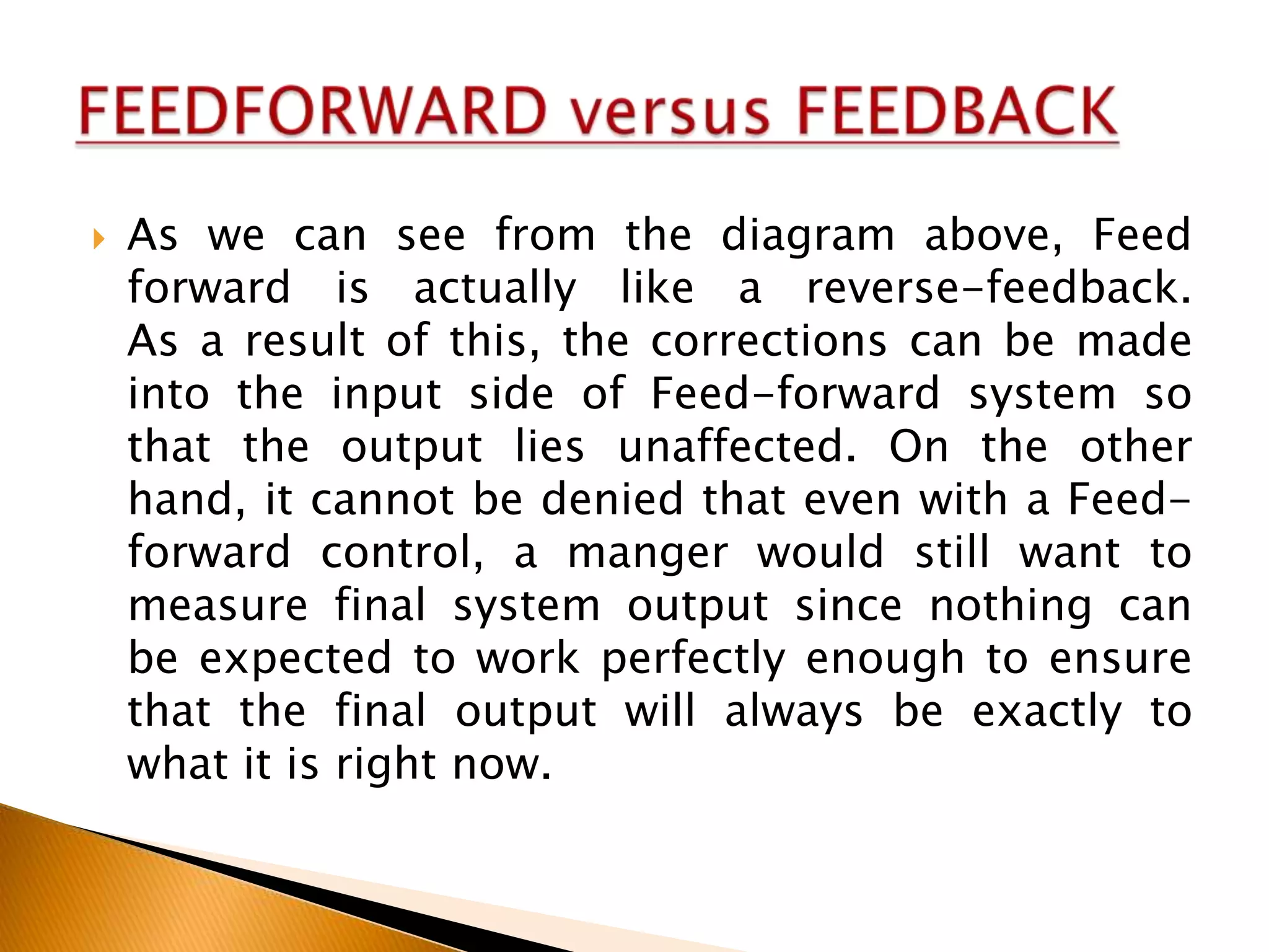 

As we can see from the diagram above, Feed
forward is actually like a reverse-feedback.
As a result of this, the corrections can be made
into the input side of Feed-forward system so
that the output lies unaffected. On the other
hand, it cannot be denied that even with a Feedforward control, a manger would still want to
measure final system output since nothing can
be expected to work perfectly enough to ensure
that the final output will always be exactly to
what it is right now.

 