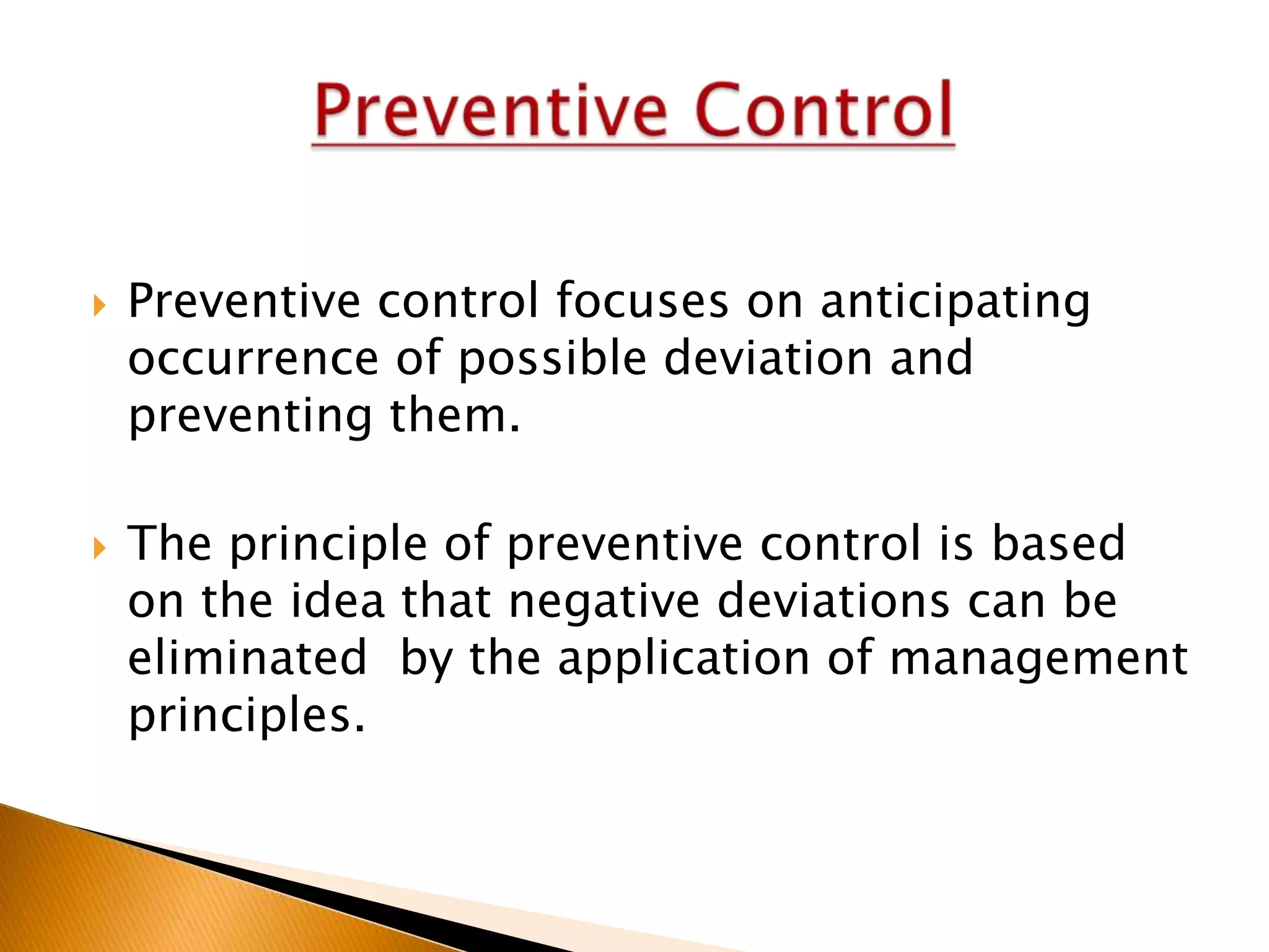 



Preventive control focuses on anticipating
occurrence of possible deviation and
preventing them.

The principle of preventive control is based
on the idea that negative deviations can be
eliminated by the application of management
principles.

 