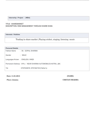 Internship / Project   ( MBA)


TITLE : SHAREMARKET
DESCRIPTION: RISK MANAGEMENT THROUGH SHARE KHAN
T




Interests / Hobbies


                Trading in share market ,Playing cricket, singing, listening music



Personal Details
Fathers Name           : Sh. GOPAL SHARMA

Gender                 : MALE

Languages Known : ENGLISH, HINDI

Permanent Address: V/Po— NEAR SHARMA AUTOMOBILES KATRA, J&K.

Tel.                   : 9797630878, 9797484738 (Father’s)



    Date: 11-01-2013                                                     (NAME)

    Place: Jammu                                                    CHETAN SHARMA
 