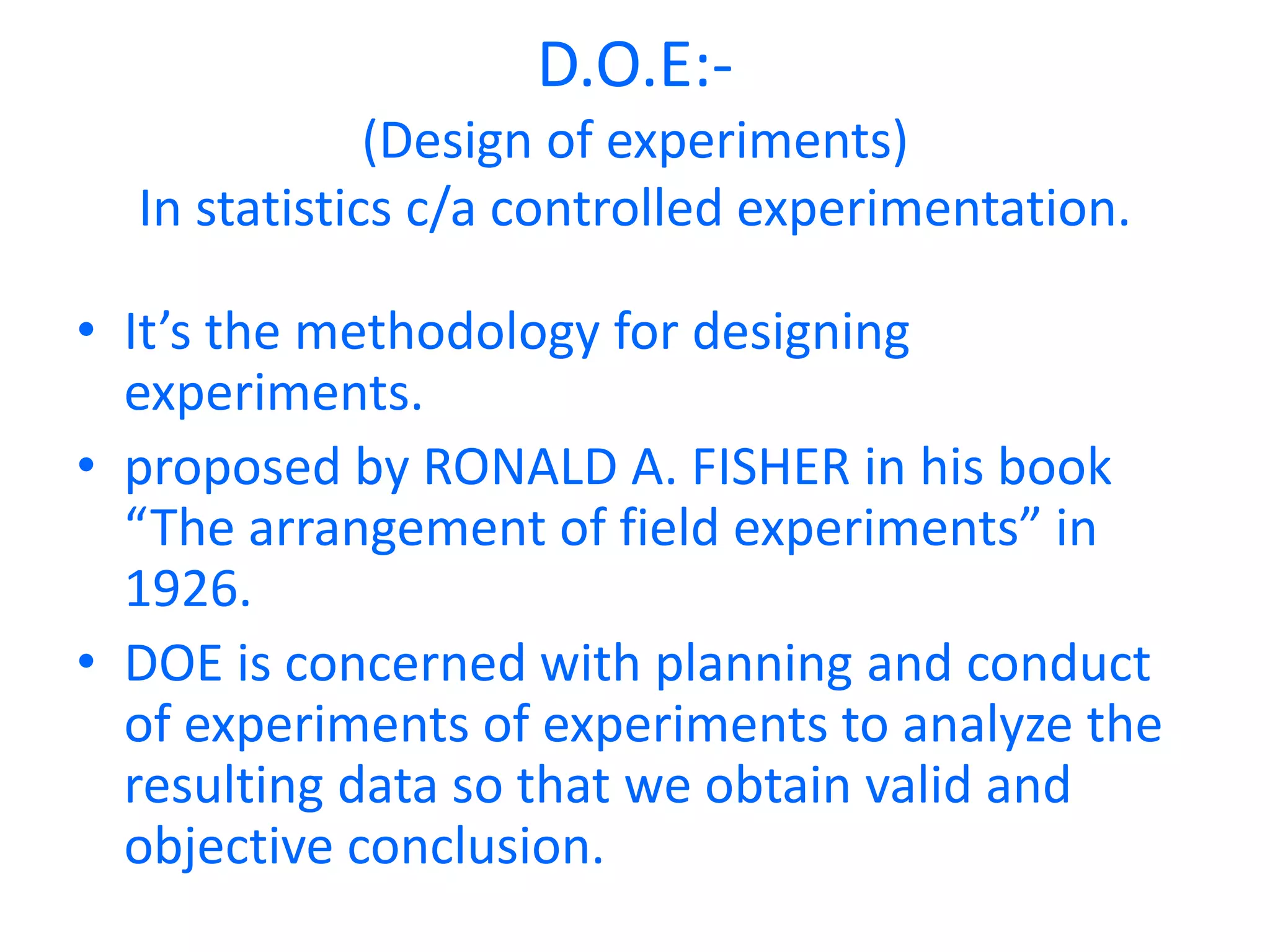 D.O.E:-
(Design of experiments)
In statistics c/a controlled experimentation.
• It’s the methodology for designing
experiments.
• proposed by RONALD A. FISHER in his book
“The arrangement of field experiments” in
1926.
• DOE is concerned with planning and conduct
of experiments of experiments to analyze the
resulting data so that we obtain valid and
objective conclusion.
 