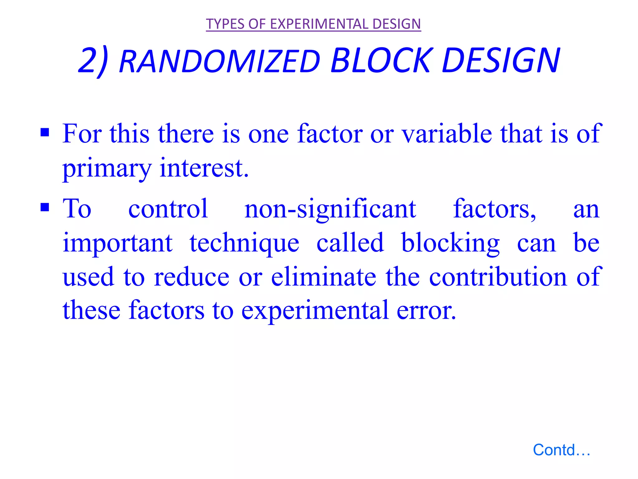 2) RANDOMIZED BLOCK DESIGN
 For this there is one factor or variable that is of
primary interest.
 To control non-significant factors, an
important technique called blocking can be
used to reduce or eliminate the contribution of
these factors to experimental error.
TYPES OF EXPERIMENTAL DESIGN
Contd…
 