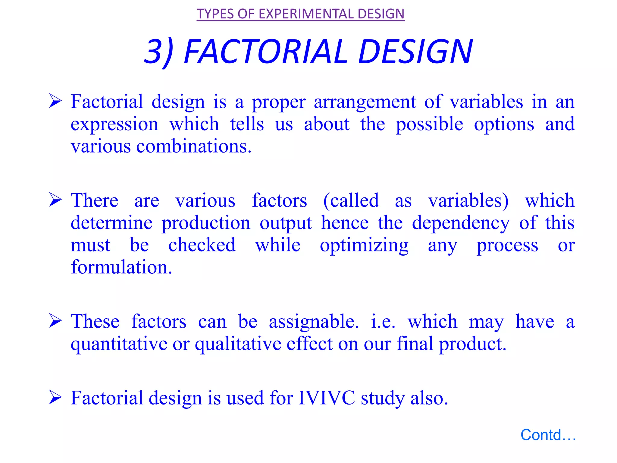 3) FACTORIAL DESIGN
 Factorial design is a proper arrangement of variables in an
expression which tells us about the possible options and
various combinations.
 There are various factors (called as variables) which
determine production output hence the dependency of this
must be checked while optimizing any process or
formulation.
 These factors can be assignable. i.e. which may have a
quantitative or qualitative effect on our final product.
 Factorial design is used for IVIVC study also.
TYPES OF EXPERIMENTAL DESIGN
Contd…
 