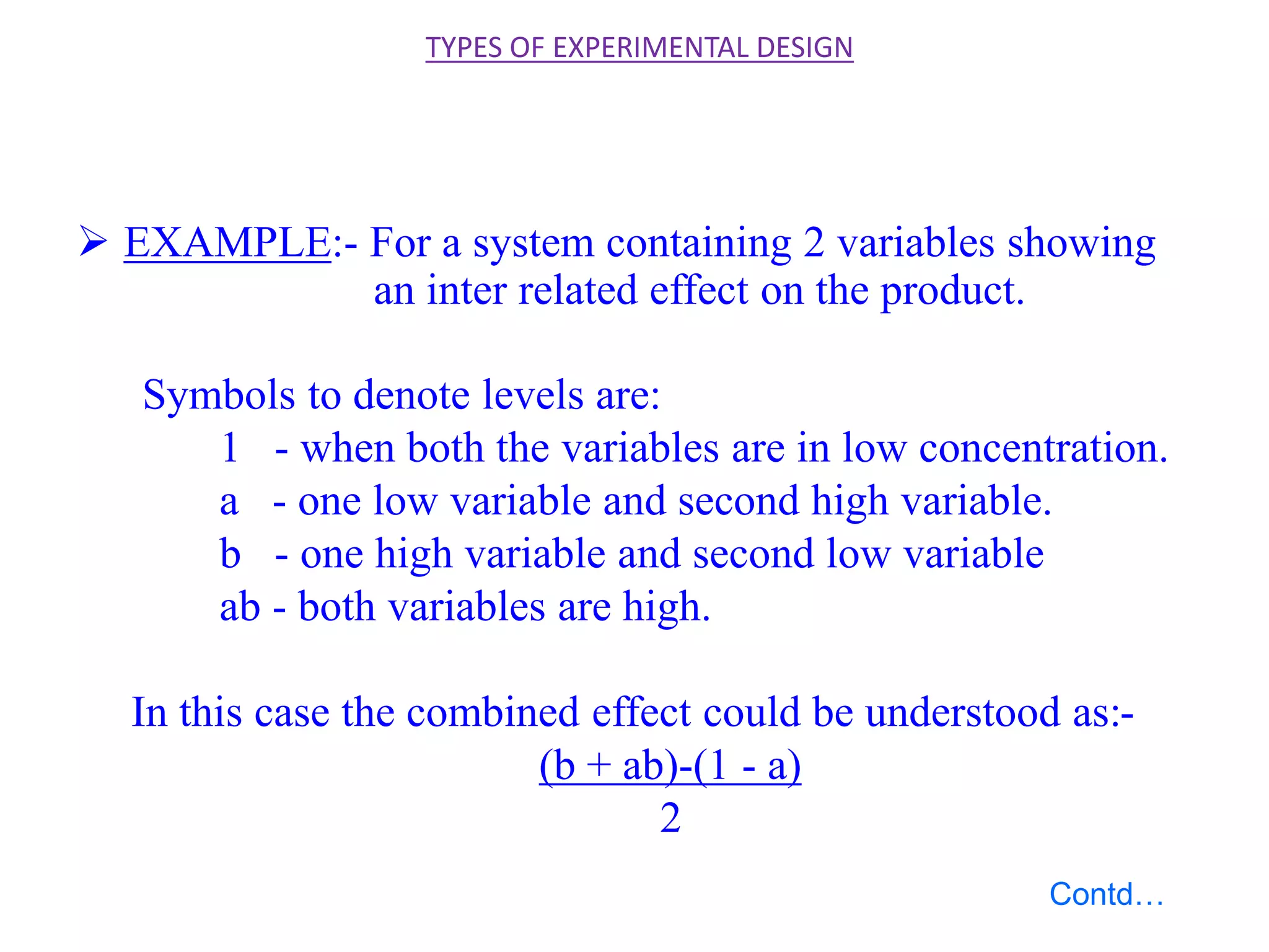  EXAMPLE:- For a system containing 2 variables showing
an inter related effect on the product.
Symbols to denote levels are:
1 - when both the variables are in low concentration.
a - one low variable and second high variable.
b - one high variable and second low variable
ab - both variables are high.
In this case the combined effect could be understood as:-
(b + ab)-(1 - a)
2
TYPES OF EXPERIMENTAL DESIGN
Contd…
 