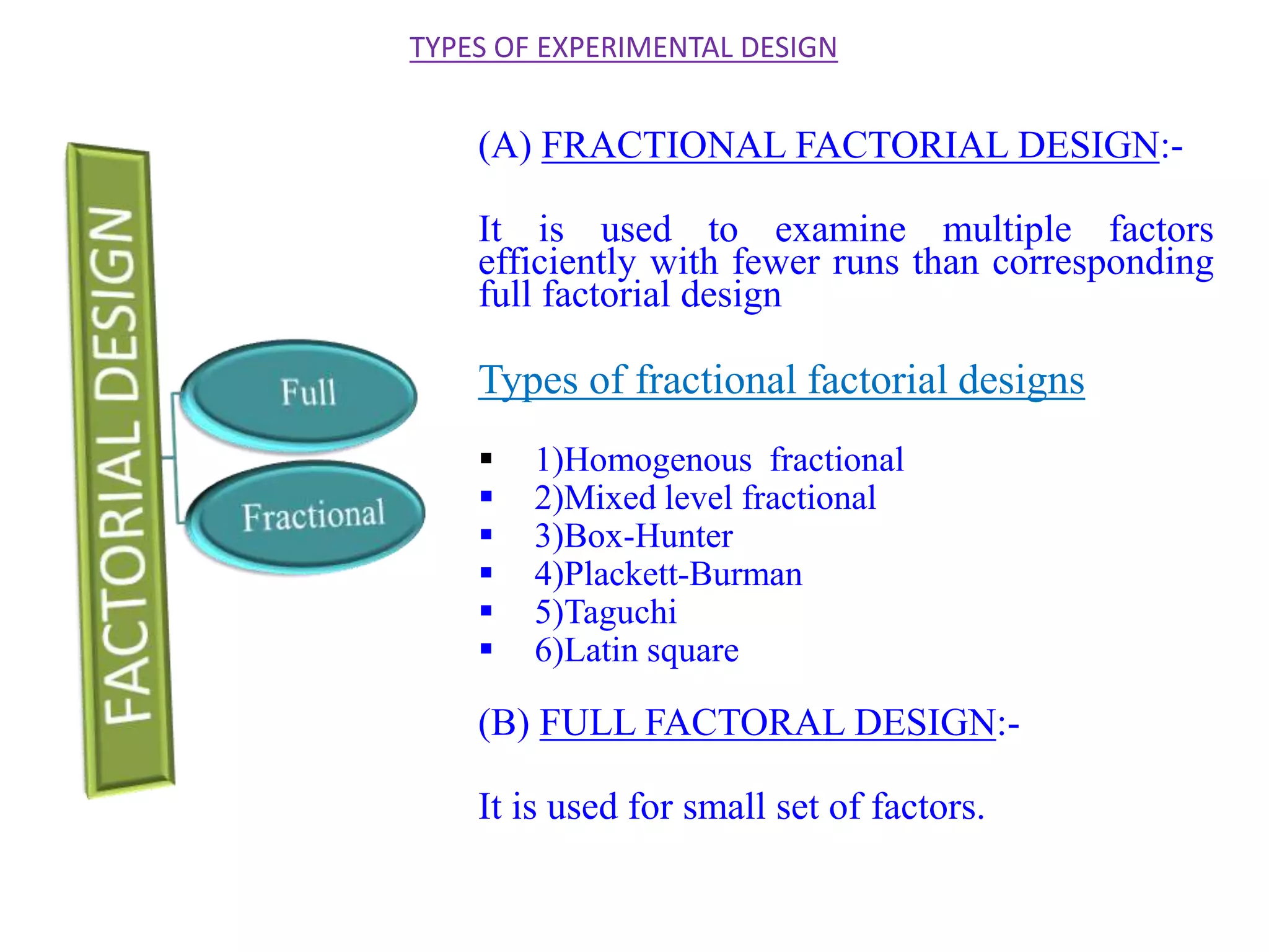 (A) FRACTIONAL FACTORIAL DESIGN:-
It is used to examine multiple factors
efficiently with fewer runs than corresponding
full factorial design
Types of fractional factorial designs
 1)Homogenous fractional
 2)Mixed level fractional
 3)Box-Hunter
 4)Plackett-Burman
 5)Taguchi
 6)Latin square
(B) FULL FACTORAL DESIGN:-
It is used for small set of factors.
TYPES OF EXPERIMENTAL DESIGN
 