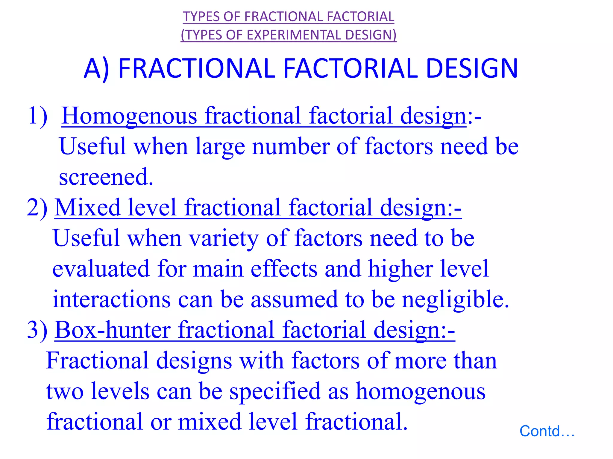 1) Homogenous fractional factorial design:-
Useful when large number of factors need be
screened.
2) Mixed level fractional factorial design:-
Useful when variety of factors need to be
evaluated for main effects and higher level
interactions can be assumed to be negligible.
3) Box-hunter fractional factorial design:-
Fractional designs with factors of more than
two levels can be specified as homogenous
fractional or mixed level fractional.
TYPES OF FRACTIONAL FACTORIAL
(TYPES OF EXPERIMENTAL DESIGN)
A) FRACTIONAL FACTORIAL DESIGN
Contd…
 